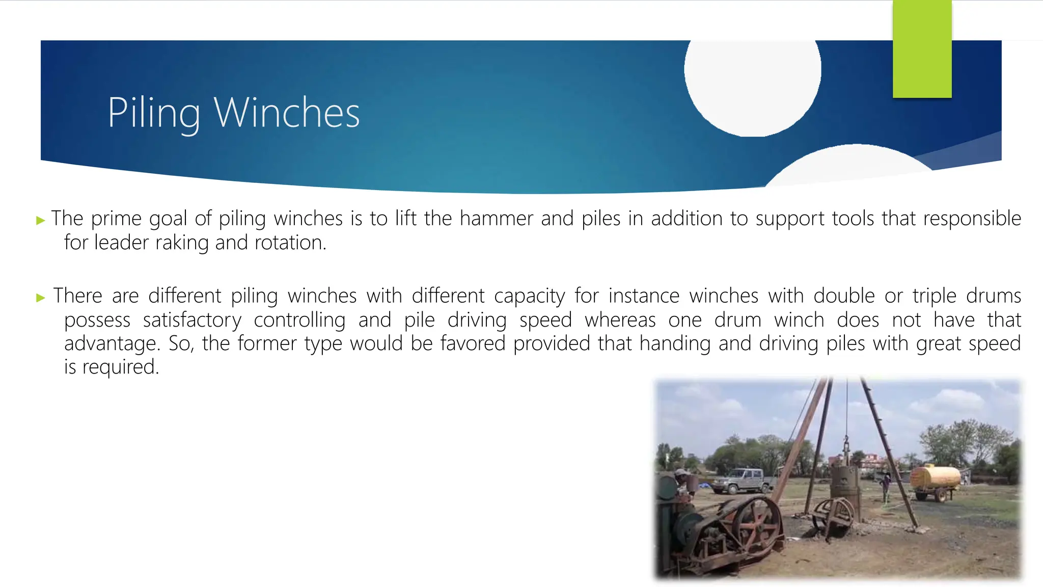Piling Winches
▶ The prime goal of piling winches is to lift the hammer and piles in addition to support tools that responsible
for leader raking and rotation.
▶ There are different piling winches with different capacity for instance winches with double or triple drums
possess satisfactory controlling and pile driving speed whereas one drum winch does not have that
advantage. So, the former type would be favored provided that handing and driving piles with great speed
is required.
 