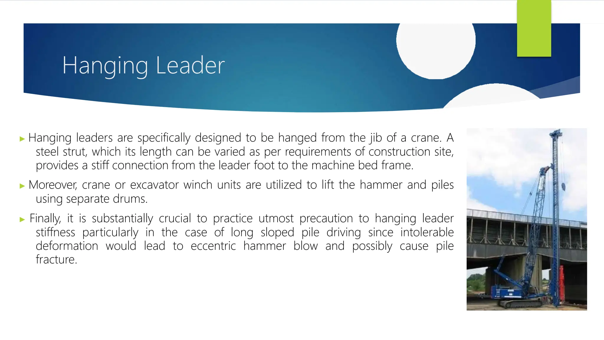 Hanging Leader
▶ Hanging leaders are specifically designed to be hanged from the jib of a crane. A
steel strut, which its length can be varied as per requirements of construction site,
provides a stiff connection from the leader foot to the machine bed frame.
▶ Moreover, crane or excavator winch units are utilized to lift the hammer and piles
using separate drums.
▶ Finally, it is substantially crucial to practice utmost precaution to hanging leader
stiffness particularly in the case of long sloped pile driving since intolerable
deformation would lead to eccentric hammer blow and possibly cause pile
fracture.
 