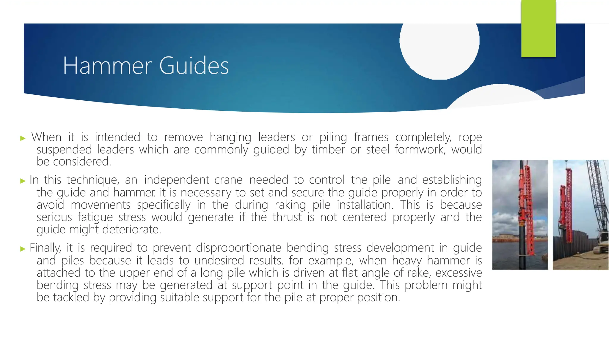 Hammer Guides
▶ When it is intended to remove hanging leaders or piling frames completely, rope
suspended leaders which are commonly guided by timber or steel formwork, would
be considered.
▶ In this technique, an independent crane needed to control the pile and establishing
the guide and hammer. it is necessary to set and secure the guide properly in order to
avoid movements specifically in the during raking pile installation. This is because
serious fatigue stress would generate if the thrust is not centered properly and the
guide might deteriorate.
▶ Finally, it is required to prevent disproportionate bending stress development in guide
and piles because it leads to undesired results. for example, when heavy hammer is
attached to the upper end of a long pile which is driven at flat angle of rake, excessive
bending stress may be generated at support point in the guide. This problem might
be tackled by providing suitable support for the pile at proper position.
 
