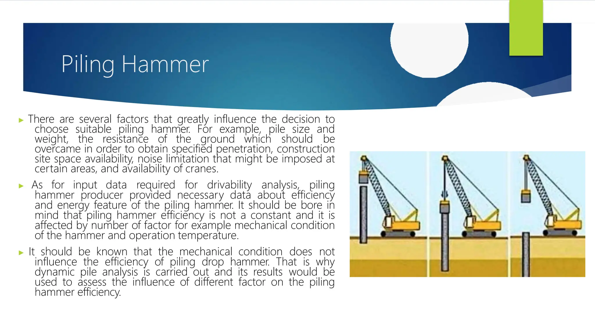 Piling Hammer
▶ There are several factors that greatly influence the decision to
choose suitable piling hammer. For example, pile size and
weight, the resistance of the ground which should be
overcame in order to obtain specified penetration, construction
site space availability, noise limitation that might be imposed at
certain areas, and availability of cranes.
▶ As for input data required for drivability analysis, piling
hammer producer provided necessary data about efficiency
and energy feature of the piling hammer. It should be bore in
mind that piling hammer efficiency is not a constant and it is
affected by number of factor for example mechanical condition
of the hammer and operation temperature.
▶ It should be known that the mechanical condition does not
influence the efficiency of piling drop hammer. That is why
dynamic pile analysis is carried out and its results would be
used to assess the influence of different factor on the piling
hammer efficiency.
 