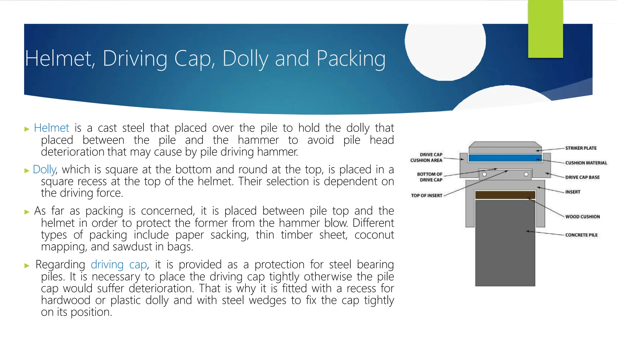 Helmet, Driving Cap, Dolly and Packing
▶ Helmet is a cast steel that placed over the pile to hold the dolly that
placed between the pile and the hammer to avoid pile head
deterioration that may cause by pile driving hammer.
▶ Dolly, which is square at the bottom and round at the top, is placed in a
square recess at the top of the helmet. Their selection is dependent on
the driving force.
▶ As far as packing is concerned, it is placed between pile top and the
helmet in order to protect the former from the hammer blow. Different
types of packing include paper sacking, thin timber sheet, coconut
mapping, and sawdust in bags.
▶ Regarding driving cap, it is provided as a protection for steel bearing
piles. It is necessary to place the driving cap tightly otherwise the pile
cap would suffer deterioration. That is why it is fitted with a recess for
hardwood or plastic dolly and with steel wedges to fix the cap tightly
on its position.
 