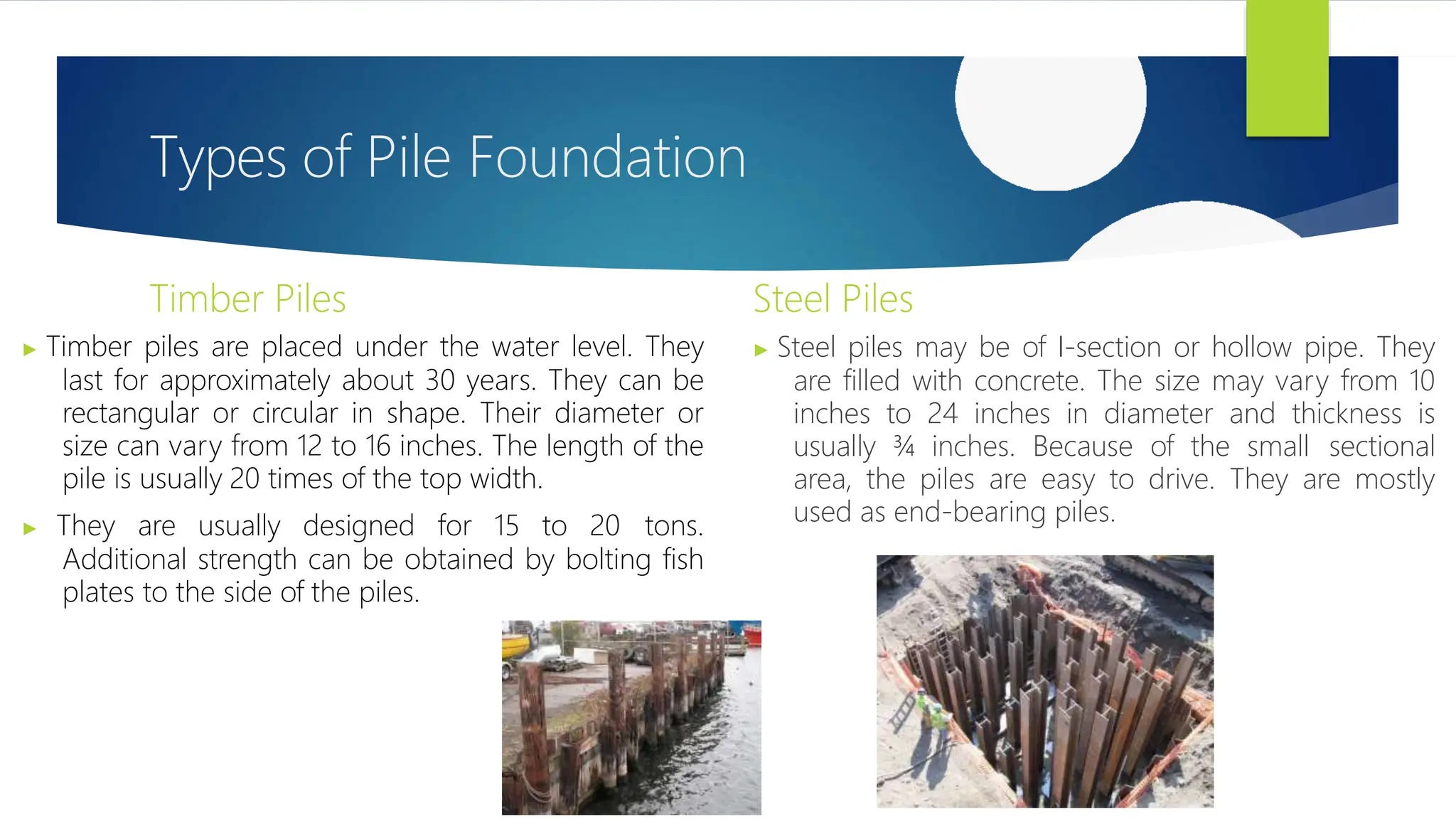 Types of Pile Foundation
Timber Piles
▶ Timber piles are placed under the water level. They
last for approximately about 30 years. They can be
rectangular or circular in shape. Their diameter or
size can vary from 12 to 16 inches. The length of the
pile is usually 20 times of the top width.
▶ They are usually designed for 15 to 20 tons.
Additional strength can be obtained by bolting fish
plates to the side of the piles.
Steel Piles
▶ Steel piles may be of I-section or hollow pipe. They
are filled with concrete. The size may vary from 10
inches to 24 inches in diameter and thickness is
usually ¾ inches. Because of the small sectional
area, the piles are easy to drive. They are mostly
used as end-bearing piles.
 