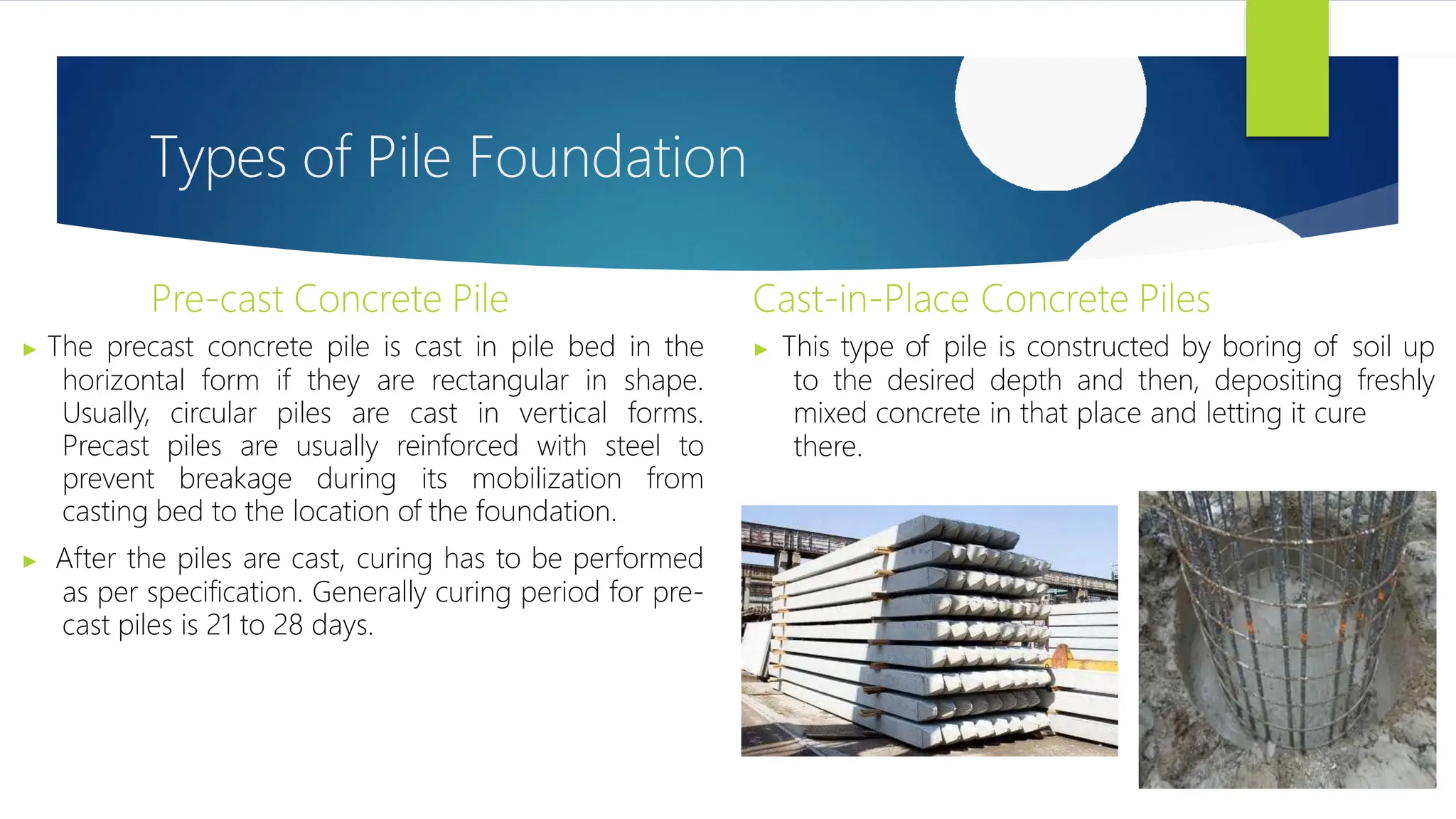 Types of Pile Foundation
Pre-cast Concrete Pile
▶ The precast concrete pile is cast in pile bed in the
horizontal form if they are rectangular in shape.
Usually, circular piles are cast in vertical forms.
Precast piles are usually reinforced with steel to
prevent breakage during its mobilization from
casting bed to the location of the foundation.
▶ After the piles are cast, curing has to be performed
as per specification. Generally curing period for pre-
cast piles is 21 to 28 days.
Cast-in-Place Concrete Piles
▶ This type of pile is constructed by boring of soil up
to the desired depth and then, depositing freshly
mixed concrete in that place and letting it cure
there.
 