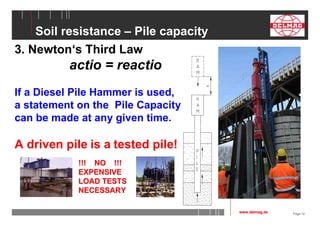 Page 12 
Soil resistance – Pile capacity 
3. Newton‘s Third Law 
actio = reactio 
If a Diesel Pile Hammer is used, 
a statement on the Pile Capacity 
can be made at any given time. 
A driven pile is a tested pile! 
www.delmag.de 
!!! NO !!! 
EXPENSIVE 
LOAD TESTS 
NECESSARY 
 