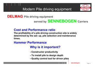 Page 14 
Modern Pile driving equipment 
DELMAG Pile driving equipment 
served by SENNEBOGEN Carriers 
Cost and Performance ratio 
The profitability of a pile driving construction site is widely 
determined by the set- up, pile selection and maintenance 
times. 
Hammer Performance 
Why is it important? 
- Constructor productivity 
- To install pile to design depth 
- Quality control tool for driven piles 
www.delmag.de 
 
