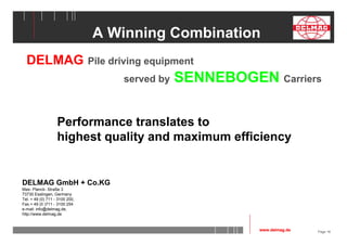 Page 18 
A Winning Combination 
DELMAG Pile driving equipment 
Performance translates to 
highest quality and maximum efficiency 
DELMAG GmbH + Co.KG 
Max- Planck- Straße 3 
73730 Esslingen, Germany 
Tel. + 49 (0) 711 - 3100 200, 
Fax.+ 49 (0 )711 - 3100 254 
e-mail: info@delmag.de, 
http://www.delmag.de 
served by SENNEBOGEN Carriers 
www.delmag.de 
