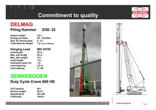Page 5 
Commitment to quality 
DELMAG 
Piling Hammer D30- 32 
Impact weight 3,0 t 
Energy per blow 48 - 103 kNm 
Suit. for driving piles 2 - 9 t 
Total Hammer weight 7,4 t (incl. Helmet) 
Hanging Lead MH 32103 
Lead length 30 m 
Max. pile length 24 m 
Max. pile weight 10 t 
Lead weight 7,2 t 
Inclination back/ for 1:5 
Lead lowering 3,0 m 
Lead slewing +/- 50° 
SENNEBOGEN 
Duty Cycle Crane 660 HD 
Lift Capacity 60 t 
Service weight 64,5 t 
Dieselengine 261 kW 
2 Winches 16/20 t 
www.delmag.de 
 