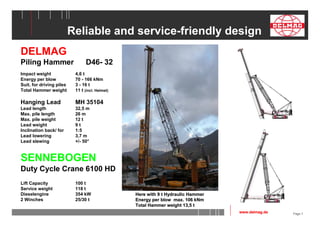 Page 7 
Reliable and service-friendly design 
DELMAG 
Piling Hammer D46- 32 
Impact weight 4,6 t 
Energy per blow 70 - 166 kNm 
Suit. for driving piles 3 - 16 t 
Total Hammer weight 11 t (incl. Helmet) 
Hanging Lead MH 35104 
Lead length 32,5 m 
Max. pile length 26 m 
Max. pile weight 12 t 
Lead weight 9 t 
Inclination back/ for 1:5 
Lead lowering 3,7 m 
Lead slewing +/- 50° 
SENNEBOGEN 
Duty Cycle Crane 6100 HD 
Lift Capacity 100 t 
Service weight 118 t 
Dieselengine 354 kW 
2 Winches 25/30 t 
Here with 9 t Hydraulic Hammer 
Energy per blow max. 106 kNm 
Total Hammer weight 13,5 t 
www.delmag.de 
 