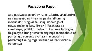 Ang posisyong papel ay isang sulating akademiko
na nagsasaad ng tiyak na paninindigan ng
manunulat tungkol sa isang mahalaga at
napapanahong isyu. Ito ay inilalathala sa
akademya, politika, batas at iba pang larangan.
Naglalayon itong himukin ang mga mambabasa na
pumanig o sumang-ayon sa manunulat sa
pamamagitan ng mga inilahad na katuwiran o
ebidensya
Posisyong Papel
 