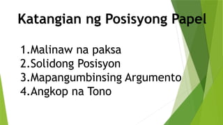 Katangian ng Posisyong Papel
1.Malinaw na paksa
2.Solidong Posisyon
3.Mapangumbinsing Argumento
4.Angkop na Tono
 