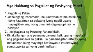 Mga Hakbang sa Pagsulat ng Posisyong Papel
1.Pagpili ng Paksa
• Mahalagang interesado, nauunawaan at malawak ang
iyong kaalaman sa paksang iyong napili upang
mapagtibay ang iyong pinaninindigang opinyon o
posisyon.
2. Magsagawa ng Paunang Pananaliksik
• Kinakailangan ang paunang pananaliksik upang mapalalim
ang pagkaunawa sa paksa. Sa pamamagitan nito ay iyong
malalaman kung may mga katibayan o ebidensyang
sumusuporta sa iyong paninindigan.
 