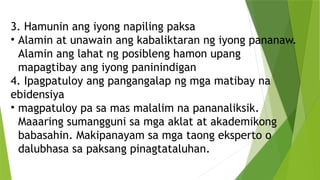 3. Hamunin ang iyong napiling paksa
• Alamin at unawain ang kabaliktaran ng iyong pananaw.
Alamin ang lahat ng posibleng hamon upang
mapagtibay ang iyong paninindigan
4. Ipagpatuloy ang pangangalap ng mga matibay na
ebidensiya
• magpatuloy pa sa mas malalim na pananaliksik.
Maaaring sumangguni sa mga aklat at akademikong
babasahin. Makipanayam sa mga taong eksperto o
dalubhasa sa paksang pinagtataluhan.
 