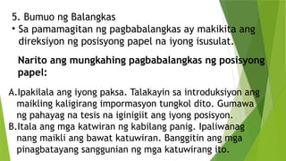 5. Bumuo ng Balangkas
• Sa pamamagitan ng pagbabalangkas ay makikita ang
direksiyon ng posisyong papel na iyong isusulat.
A.Ipakilala ang iyong paksa. Talakayin sa introduksiyon ang
maikling kaligirang impormasyon tungkol dito. Gumawa
ng pahayag na tesis na iginigiit ang iyong posisyon.
B.Itala ang mga katwiran ng kabilang panig. Ipaliwanag
nang maikli ang bawat katuwiran. Banggitin ang mga
pinagbatayang sanggunian ng mga katuwirang ito.
Narito ang mungkahing pagbabalangkas ng posisyong
papel:
 