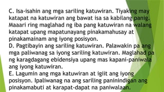 C. Isa-isahin ang mga sariling katuwiran. Tiyaking may
katapat na katuwiran ang bawat isa sa kabilang panig.
Maaari ring maglahad ng iba pang katuwiran na walang
katapat upang mapatunayang pinakamahusay at
pinakamainam ang iyong posisyon.
D. Pagtibayin ang sariling katuwiran. Palawakin pa ang
mga paliwanag sa iyong sariling katuwiran. Maglahad pa
ng karagdagang ebidensiya upang mas kapani-paniwala
ang iyong katuwiran.
E. Lagumin ang mga katuwiran at igiit ang iyong
posisyon. Ipaliwanag na ang sariling paninindigan ang
pinakamabuti at karapat-dapat na paniwalaan.
 