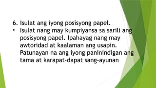 6. Isulat ang iyong posisyong papel.
• Isulat nang may kumpiyansa sa sarili ang
posisyong papel. Ipahayag nang may
awtoridad at kaalaman ang usapin.
Patunayan na ang iyong paninindigan ang
tama at karapat-dapat sang-ayunan
 