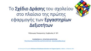 Το Σχέδιο Δράσης του σχολείου
στο πλαίσιο της πρώτης
εφαρμογής των Εργαστηρίων
Δεξιοτήτων
ΠΛΑΤΦΟΡΜΑ 21+: ΕΡΓΑΣΤΗΡΙΑ ΔΕΞΙΟΤΗΤΩΝ
http://iep.edu.gr/el/psifiako-apothetirio/skill-labs, dexiotites21@iep.edu.gr
Πήλιουρας Παναγιώτης, Σύμβουλος Α΄ ΙΕΠ
2η Επιστημονική Ημερίδα «Καλλιέργεια & Αξιολόγηση Δεξιοτήτων στο Σύγχρονο Σχολείο», Σάββατο, 13 Μαρτίου 2021
 