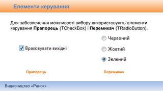 Видавництво «Ранок»
Елементи керування
Для забезпечення можливості вибору використовують елементи
керування Прапорець (TCheckBox) і Перемикач (TRadioButton).
Прапорець Перемикач
 