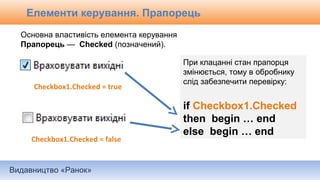 Видавництво «Ранок»
Основна властивість елемента керування
Прапорець — Checked (позначений).
Checkbox1.Checked = true
Checkbox1.Checked = false
При клацанні стан прапорця
змінюється, тому в обробнику
слід забезпечити перевірку:
if Checkbox1.Checked
then begin … end
else begin … end
Елементи керування. Прапорець
 
