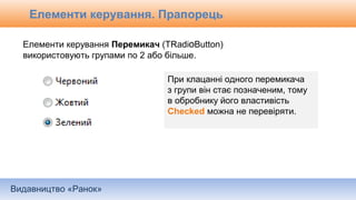 Видавництво «Ранок»
Елементи керування Перемикач (TRadioButton)
використовують групами по 2 або більше.
При клацанні одного перемикача
з групи він стає позначеним, тому
в обробнику його властивість
Checked можна не перевіряти.
Елементи керування. Прапорець
 