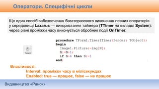 Видавництво «Ранок»
Оператори. Специфічні цикли
Ще один спосіб забезпечення багаторазового виконання певних операторів
у середовищі Lazarus — використання таймера (TTimer на вкладці System):
через рівні проміжки часу виконується обробник події OnTimer.
Властивості:
Interval: проміжок часу в мілісекундах
Enabled: true — працює, false — не працює
 