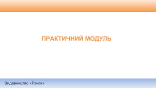 Видавництво «Ранок»
ПРАКТИЧНИЙ МОДУЛЬ
 
