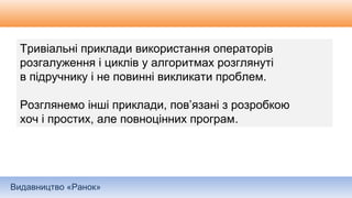 Видавництво «Ранок»
Тривіальні приклади використання операторів
розгалуження і циклів у алгоритмах розглянуті
в підручнику і не повинні викликати проблем.
Розглянемо інші приклади, пов’язані з розробкою
хоч і простих, але повноцінних програм.
 