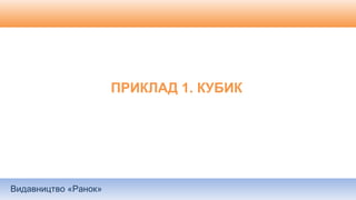 Видавництво «Ранок»
ПРИКЛАД 1. КУБИК
 