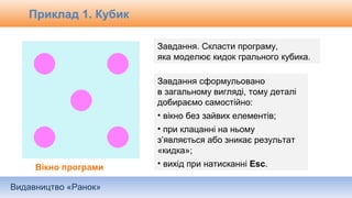 Видавництво «Ранок»
Приклад 1. Кубик
Завдання. Скласти програму,
яка моделює кидок грального кубика.
Вікно програми
Завдання сформульовано
в загальному вигляді, тому деталі
добираємо самостійно:
• вікно без зайвих елементів;
• при клацанні на ньому
з’являється або зникає результат
«кидка»;
• вихід при натисканні Esc.
 