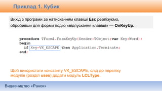 Видавництво «Ранок»
Вихід з програми за натисканням клавіші Esc реалізуємо,
обробивши для форми подію «відпускання клавіші» — OnKeyUp.
Щоб використати константу VK_ESCAPE, слід до переліку
модулів (розділ uses) додати модуль LCLType.
Приклад 1. Кубик
 