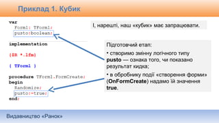 Видавництво «Ранок»
І, нарешті, наш «кубик» має запрацювати.
Підготовчий етап:
• створимо змінну логічного типу
pusto — ознака того, чи показано
результат кидка;
• в обробнику події «створення форми»
(OnFormCreate) надамо їй значення
true.
Приклад 1. Кубик
 