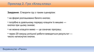 Видавництво «Ранок»
Завдання. Створити гру з таким сценарієм:
• на формі розташовано багато кнопок;
• потрібно в довільному порядку клацати їх мишею —
кнопка при цьому зникає;
• не можна клацати мимо — це означає програш;
• через 20 секунд успішної роботи виводиться результат —
число натиснутих кнопок.
Приклад 2. Гра «Клац-клац»
 
