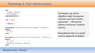 Видавництво «Ранок»
Очевидно, що логіка
обробки події «клацання
кнопки» для всіх кнопок
однакова — збільшити
змінну лічильник і сховати
кнопку.
Випробуємо його на одній
кнопці, доданій на форму.
Приклад 2. Гра «Клац-клац»
 