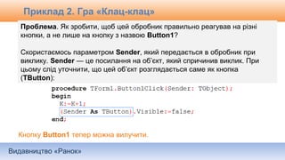 Видавництво «Ранок»
Проблема. Як зробити, щоб цей обробник правильно реагував на різні
кнопки, а не лише на кнопку з назвою Button1?
Скористаємось параметром Sender, який передається в обробник при
виклику. Sender — це посилання на об’єкт, який спричинив виклик. При
цьому слід уточнити, що цей об’єкт розглядається саме як кнопка
(TButton):
Кнопку Button1 тепер можна вилучити.
Приклад 2. Гра «Клац-клац»
 