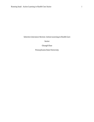 Running head: Action Learning in Health Care Sector                           1




                Selective Literature Review: Action Learning in Health Care

                                          Sector

                                       Chungil Chae

                              Pennsylvania State University
 