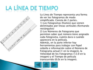 La Línea de Tiempo representa una forma
de ver los fotogramas de modo
simplificado. Consta de 2 partes.
1) Los Fotogramas (frames) que vienen
delimitados por líneas verticales (formando
rectángulos)
2) Los Números de Fotograma que
permiten saber qué número tiene asignado
cada fotograma, cuánto dura o cuándo
aparecerá en la película.
Además, en la parte inferior hay
herramientas para trabajar con Papel
cebolla e información sobre el Número de
Fotograma actual (1 en la imagen), la
Velocidad de los Fotogramas (12.0 en la
imagen) y el Tiempo de película
transcurrido (0.0s en la imagen).
 