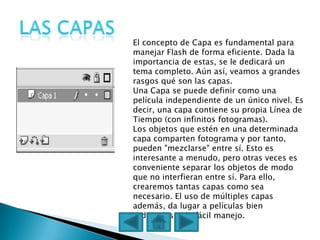 El concepto de Capa es fundamental para
manejar Flash de forma eficiente. Dada la
importancia de estas, se le dedicará un
tema completo. Aún así, veamos a grandes
rasgos qué son las capas.
Una Capa se puede definir como una
película independiente de un único nivel. Es
decir, una capa contiene su propia Línea de
Tiempo (con infinitos fotogramas).
Los objetos que estén en una determinada
capa comparten fotograma y por tanto,
pueden "mezclarse" entre sí. Esto es
interesante a menudo, pero otras veces es
conveniente separar los objetos de modo
que no interfieran entre sí. Para ello,
crearemos tantas capas como sea
necesario. El uso de múltiples capas
además, da lugar a películas bien
ordenadas y de fácil manejo.
 