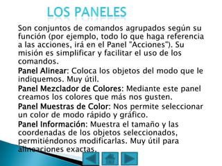 Son conjuntos de comandos agrupados según su
función (por ejemplo, todo lo que haga referencia
a las acciones, irá en el Panel "Acciones"). Su
misión es simplificar y facilitar el uso de los
comandos.
Panel Alinear: Coloca los objetos del modo que le
indiquemos. Muy útil.
Panel Mezclador de Colores: Mediante este panel
creamos los colores que más nos gusten.
Panel Muestras de Color: Nos permite seleccionar
un color de modo rápido y gráfico.
Panel Información: Muestra el tamaño y las
coordenadas de los objetos seleccionados,
permitiéndonos modificarlas. Muy útil para
alineaciones exactas.
 