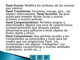 Panel Escena: Modifica los atributos de las escenas
que usemos.
Panel Transformar: Ensancha, encoge, gira... los
objetos seleccionados. Panel Acciones: De gran
ayuda para emplear Action Script y asociar
acciones a nuestra película.
Panel Comportamientos: Permiten asignar a
determinados objetos una serie de características
(comportamientos) que después podrán
almacenarse para aplicarse a otros objetos de
forma rápida y eficaz.
Panel Componentes: Nos permite acceder a los
Componentes ya construidos y listos para ser
usados que nos proporciona Flash. Los
componentes son objetos "inteligentes" con
propiedades características y muchas utilidades
(calendarios, scrolls etc...)
 