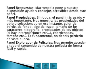 Panel Respuestas: Macromedia pone a nuestra
disposición ayuda y consejos accesibles desde este
panel.
Panel Propiedades: Sin duda, el panel más usado y
más importante. Nos muestra las propiedades del
objeto seleccionado en ese instante, color de
borde, de fondo, tipo de trazo, tamaño de los
caracteres, tipografía, propiedades de los objetos
(si hay interpolaciones etc...), coordenadas,
tamaño etc... Es fundamental, no debeis perderlo
de vista nunca.
Panel Explorador de Películas: Nos permite acceder
a todo el contenido de nuestra película de forma
fácil y rápida
 