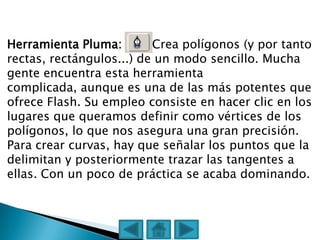 Herramienta Pluma:        Crea polígonos (y por tanto
rectas, rectángulos...) de un modo sencillo. Mucha
gente encuentra esta herramienta
complicada, aunque es una de las más potentes que
ofrece Flash. Su empleo consiste en hacer clic en los
lugares que queramos definir como vértices de los
polígonos, lo que nos asegura una gran precisión.
Para crear curvas, hay que señalar los puntos que la
delimitan y posteriormente trazar las tangentes a
ellas. Con un poco de práctica se acaba dominando.
 