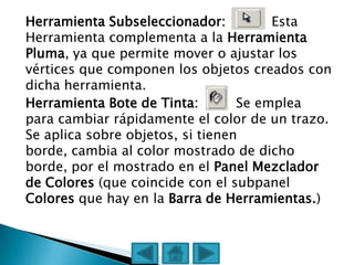 Herramienta Subseleccionador:          Esta
Herramienta complementa a la Herramienta
Pluma, ya que permite mover o ajustar los
vértices que componen los objetos creados con
dicha herramienta.
Herramienta Bote de Tinta:        Se emplea
para cambiar rápidamente el color de un trazo.
Se aplica sobre objetos, si tienen
borde, cambia al color mostrado de dicho
borde, por el mostrado en el Panel Mezclador
de Colores (que coincide con el subpanel
Colores que hay en la Barra de Herramientas.)
 