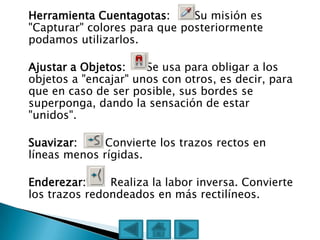 Herramienta Cuentagotas:      Su misión es
"Capturar" colores para que posteriormente
podamos utilizarlos.

Ajustar a Objetos:    Se usa para obligar a los
objetos a "encajar" unos con otros, es decir, para
que en caso de ser posible, sus bordes se
superponga, dando la sensación de estar
"unidos".

Suavizar:     Convierte los trazos rectos en
líneas menos rígidas.

Enderezar:     Realiza la labor inversa. Convierte
los trazos redondeados en más rectilíneos.
 