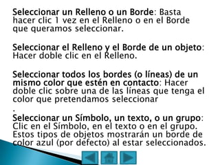 Seleccionar un Relleno o un Borde: Basta
hacer clic 1 vez en el Relleno o en el Borde
que queramos seleccionar.

Seleccionar el Relleno y el Borde de un objeto:
Hacer doble clic en el Relleno.

Seleccionar todos los bordes (o líneas) de un
mismo color que estén en contacto: Hacer
doble clic sobre una de las líneas que tenga el
color que pretendamos seleccionar
.
Seleccionar un Símbolo, un texto, o un grupo:
Clic en el Símbolo, en el texto o en el grupo.
Estos tipos de objetos mostrarán un borde de
color azul (por defecto) al estar seleccionados.
 