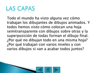 Todo el mundo ha visto alguna vez cómo
trabajan los dibujantes de dibujos animados. Y
todos hemos visto cómo colocan una hoja
semitransparente con dibujos sobre otras y la
superposición de todas forman el dibujo final.
¿Por qué no dibujan todo en una misma hoja?
¿Por qué trabajan con varios niveles y con
varios dibujos si van a acabar todos juntos?
 