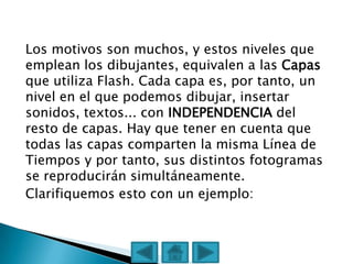 Los motivos son muchos, y estos niveles que
emplean los dibujantes, equivalen a las Capas
que utiliza Flash. Cada capa es, por tanto, un
nivel en el que podemos dibujar, insertar
sonidos, textos... con INDEPENDENCIA del
resto de capas. Hay que tener en cuenta que
todas las capas comparten la misma Línea de
Tiempos y por tanto, sus distintos fotogramas
se reproducirán simultáneamente.
Clarifiquemos esto con un ejemplo:
 