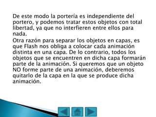 De este modo la portería es independiente del
portero, y podemos tratar estos objetos con total
libertad, ya que no interfieren entre ellos para
nada.
Otra razón para separar los objetos en capas, es
que Flash nos obliga a colocar cada animación
distinta en una capa. De lo contrario, todos los
objetos que se encuentren en dicha capa formarán
parte de la animación. Si queremos que un objeto
NO forme parte de una animación, deberemos
quitarlo de la capa en la que se produce dicha
animación.
 