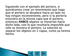 Siguiendo con el ejemplo del portero, si
quisiéramos crear un movimiento que haga
que el portero se desplace hacia un lado no
hay ningún inconveniente, pero si la portería
estuviera en la misma capa que el portero,
entonces AMBOS objetos se moverían hacia
dicho lado, con lo que resultaría imposible que
sólo se moviera el portero. La solución es
separar los objetos en 2 capas, como ya hemos
hecho.
 