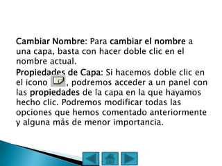 Cambiar Nombre: Para cambiar el nombre a
una capa, basta con hacer doble clic en el
nombre actual.
Propiedades de Capa: Si hacemos doble clic en
el icono     , podremos acceder a un panel con
las propiedades de la capa en la que hayamos
hecho clic. Podremos modificar todas las
opciones que hemos comentado anteriormente
y alguna más de menor importancia.
 