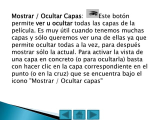Mostrar / Ocultar Capas:       Este botón
permite ver u ocultar todas las capas de la
película. Es muy útil cuando tenemos muchas
capas y sólo queremos ver una de ellas ya que
permite ocultar todas a la vez, para después
mostrar sólo la actual. Para activar la vista de
una capa en concreto (o para ocultarla) basta
con hacer clic en la capa correspondiente en el
punto (o en la cruz) que se encuentra bajo el
icono "Mostrar / Ocultar capas"
 