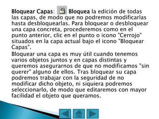 Bloquear Capas:       Bloquea la edición de todas
las capas, de modo que no podremos modificarlas
hasta desbloquearlas. Para bloquear o desbloquear
una capa concreta, procederemos como en el
punto anterior, clic en el punto o icono "Cerrojo"
situados en la capa actual bajo el icono "Bloquear
Capas".
Bloquear una capa es muy útil cuando tenemos
varios objetos juntos y en capas distintas y
queremos asegurarnos de que no modificamos "sin
querer" alguno de ellos. Tras bloquear su capa
podremos trabajar con la seguridad de no
modificar dicho objeto, ni siquiera podremos
seleccionarlo, de modo que editaremos con mayor
facilidad el objeto que queramos.
 